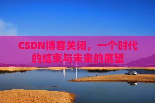 CSDN博客关闭，一个时代的结束与未来的展望